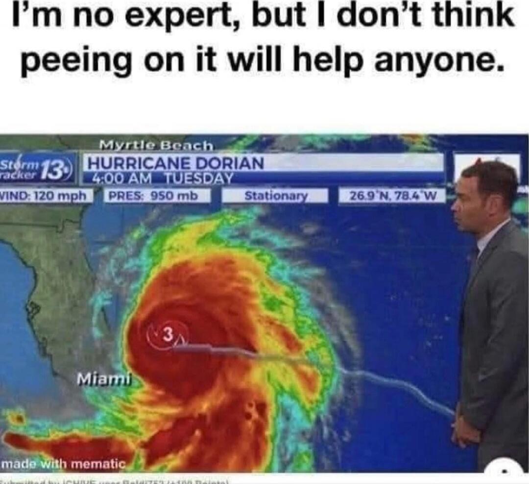 I'm no expert, but I don't think peeing on it will help anyone. Hurricane Dorian — 4:00 AM Tuesday. Myrtle Beach. Miami. Wind: 120 mph. Pressure: 950 mb. Stationary. 26.9 N, 78.4 W.