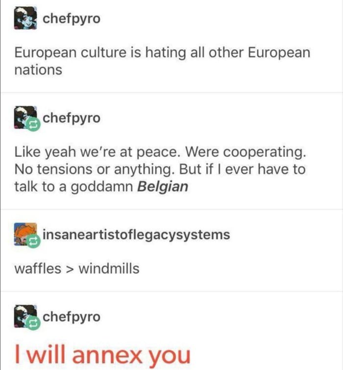 chefpyro European culture is hating all other European nations Echefpyro Like yeah were at peace Were cooperating No tensions or anything But if ever have to talk to a goddamn Belgian 5 insaneartistoflegacysystems waffles windmills g chefpyro will annex you