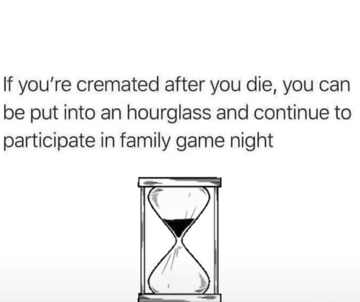 If youre cremated after you die you can be put into an hourglass and continue to participate in family game night F N w