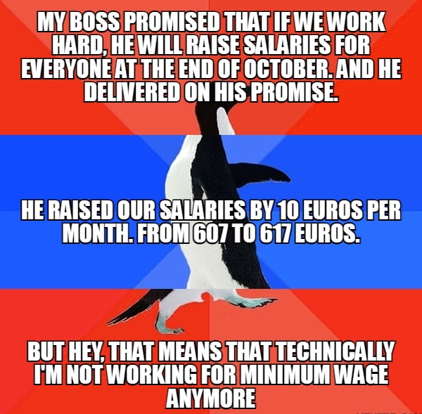 MYBOSS PROMISED THAT IF WE WORK HARD HEWILLRAISESALARIES FOR EVERYONEATTHEEND OF0CTOBER AND HE DELIVERED ON HIS PROMISE HE RRISED OUR Slinlis BY10 EUROS PER IMONTH FROMG07 T0 617 EUROS BUTHEY THAT MEANS THAT TECHNICALLY IM NOT WORKING FOR MINIMUM WAGE ANYMORE