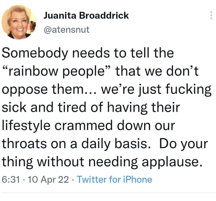Juanita Broaddrick atensnut Somebody needs to tell the rainbow people that we dont oppose them were just fucking sick and tired of having their lifestyle crammed down our throats on a daily basis Do your thing without needing applause 631 10 Apr 22 Twitter for iPhone