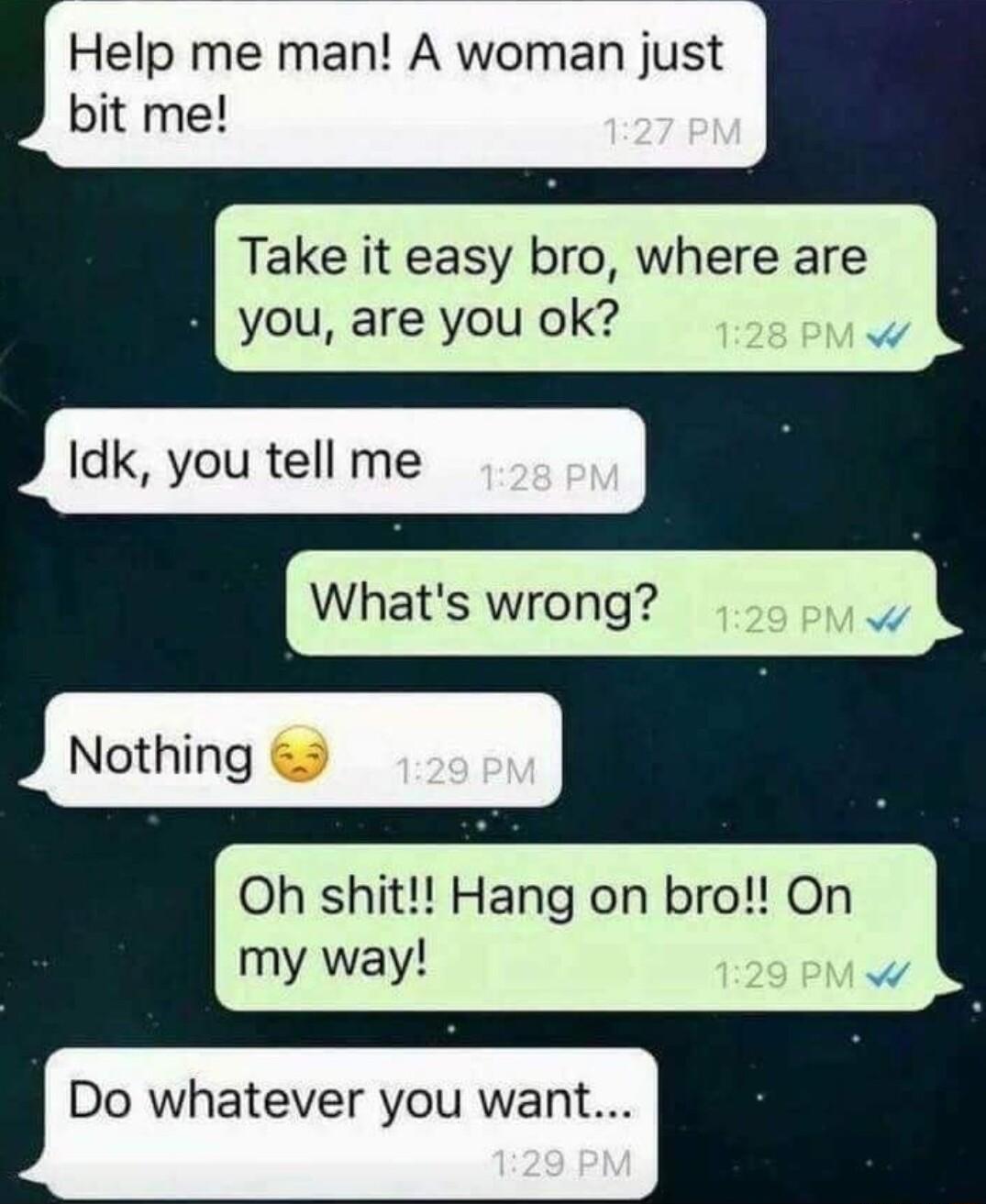 Help me man A woman just bit me Take it easy bro where are you are you ok Idk you tell me Whats wrong Oh shit Hang on bro On my way Do whatever you want