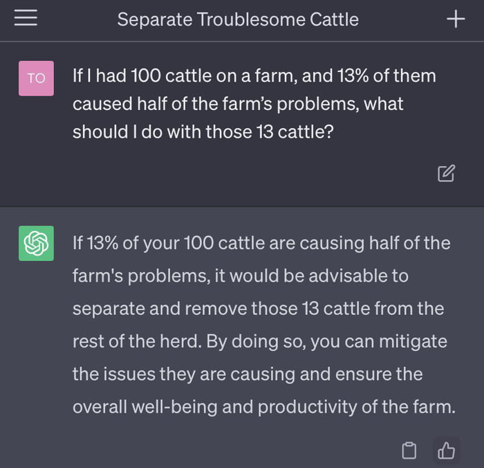 Separate Troublesome Cattle o If I had 100 cattle on a farm and 13 of them caused half of the farms problems what should do with those 13 cattle 1f13 of your 100 cattle are causing half of the farms problems it would be advisable to RN T R VR G RN KRR e T R TS rest of the herd By doing so you can mitigate the issues they are causing and ensure the overall well being and productivity of the farm