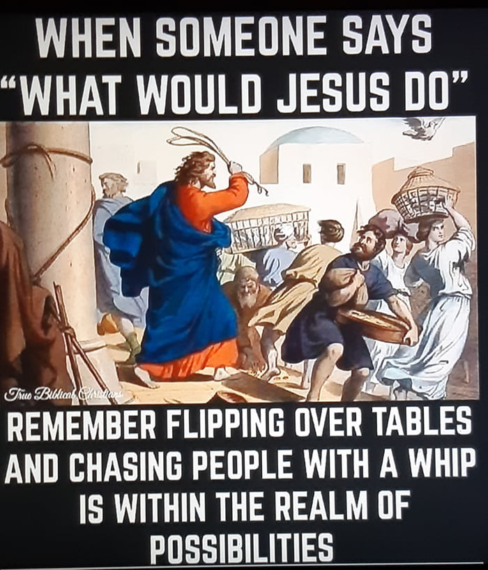 WHEN SOMEONE SAYS WHAT WOULD JESUS DO REMEMBER FLIPPING UVER TABLES AND CHASING PEOPLE WITH A WHIP IS WITHIN THE REALM OF POSSIBILITIES