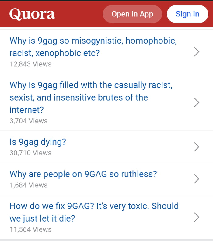 30 Open in App Why is 9gag so misogynistic homophobic racist xenophobic etc 12843 Views Why is 9gag filled with the casually racist sexist and insensitive brutes of the 5 internet 3704 Views Is 9gag dying 30710 Views Why are people on 9GAG so ruthless 1684 Views How do we fix 9GAG Its very toxic Should we just let it die 11564 Views