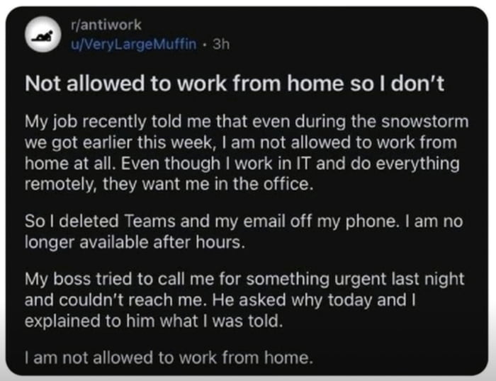 Not allowed to work from home so dont My job recently told me that even during the snowstorm we got earlier this week am not allowed to work from home at all Even though work in IT and do everything remotely they want me in the office So l deleted Teams and my email off my phone am no longer available after hours My boss tried to call me for something urgent last night and couldnt reach me He aske