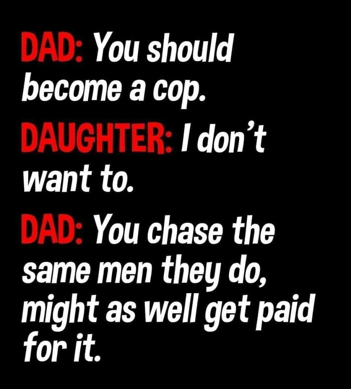 DAD You should become a cop DAUGHTER I dont want to DAL You chase the same men they do might as well get paid for it