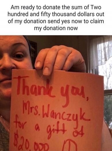 Am ready to donate the sum of Two hundred and fifty thousand dollars out of my donation send yes now to claim my donation now. Thank you, Mrs. Wanczyk for a gift of $20,000.