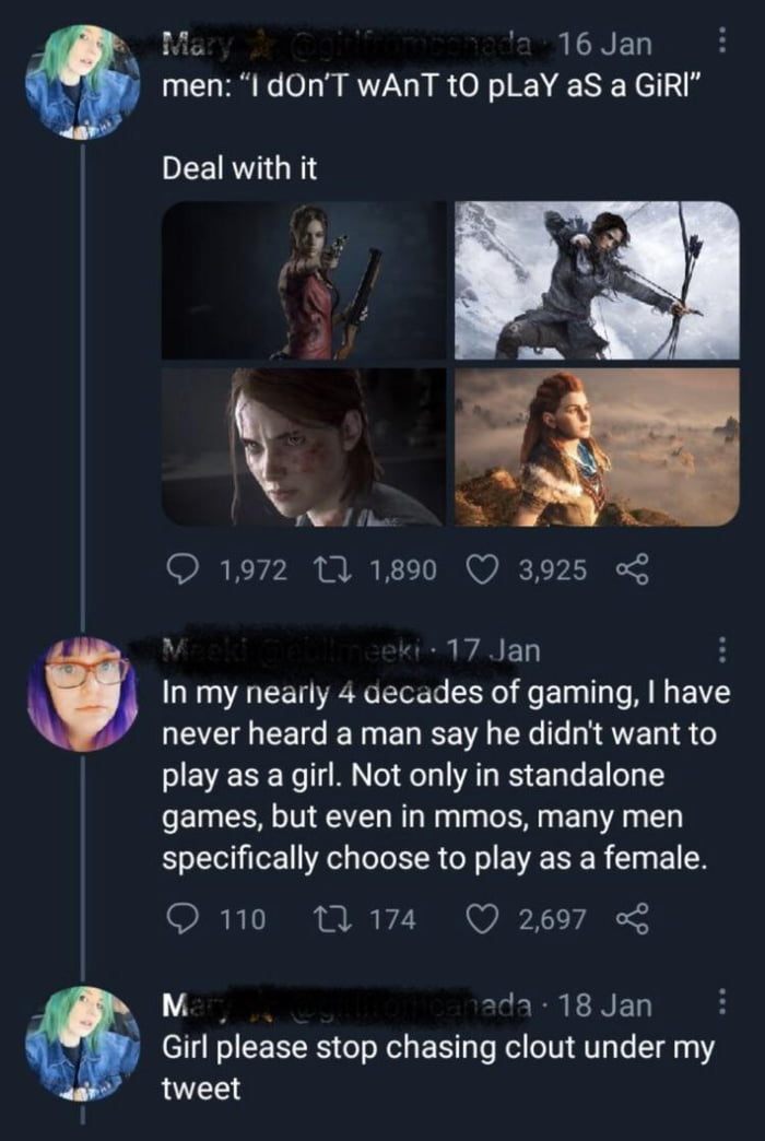 Ma 216 Jan men I dOnT wANT tO pLaY aS a GiRI Deal with it A S Q 1972 10 1890 Q 3925 o A 17 Ian In my nearly 4 decades of gaming have NEEEIEEICE TG ENEEA EXe AV 4 play as a girl Not only in standalone games but even in mmos many men specifically choose to play as a female O 110 M 174 Q 2697 Mz 2da 18 Jan Girl please stop chasing clout under my tweet