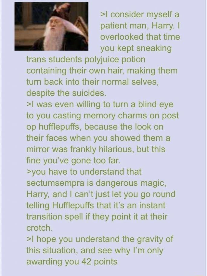 O Anonymous 091620Wed231157 No17059503 L 17059546 17059609 17059665 File 1587894210677 jpg 103 KB 733x486 consider myself a i patient man Harry overlooked that time you kept sneaking trans students polyjuice potion containing their own hair making them turn back into their normal selves despite the suicides was even willing to turn a blind eye to you casting memory charms on post op hufflepuffs be