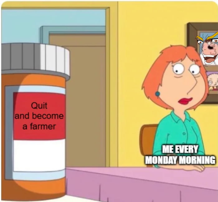 Quit and become a farmer. ME EVERY MONDAY MORNING.