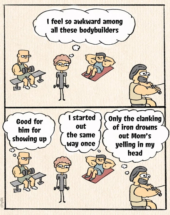 I feel so awkward among all these bodybuilders
Good for him for showing up
I started out the same way once
Only the clanking of iron drowns out Mom’s yelling in my head