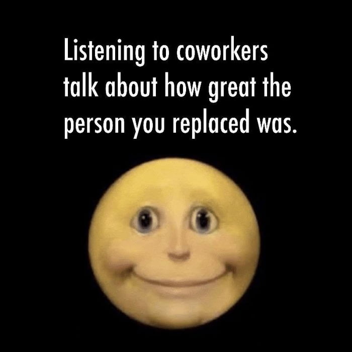 Listening to coworkers talk about how great the person you replaced was.