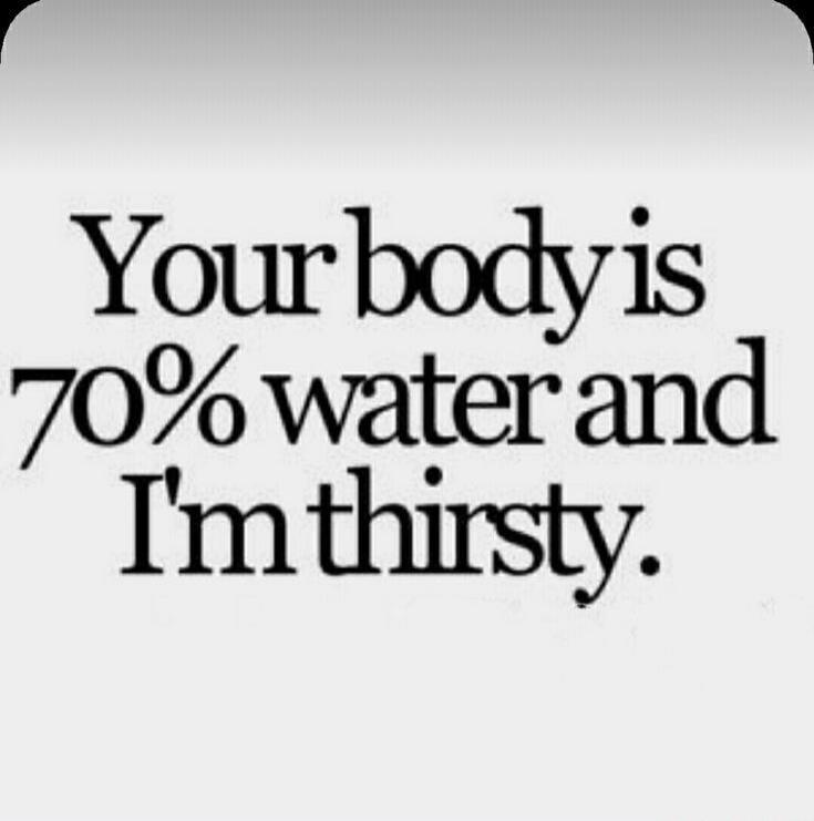 Your body is 70% water and I'm thirsty.