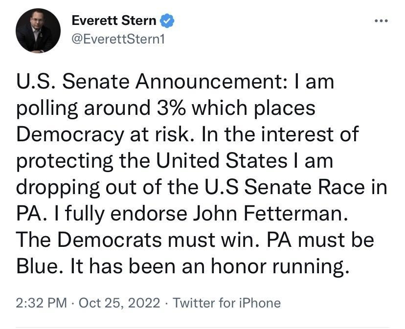 Everett Stern EverettSternt US Senate Announcement am polling around 3 which places Democracy at risk In the interest of protecting the United States am dropping out of the US Senate Race in PA fully endorse John Fetterman The Democrats must win PA must be Blue It has been an honor running 232 PM Oct 25 2022 Twitter for iPhone 117K Retweets 1076 Quote Tweets 665K Likes Q o o Everett Stern EverettS