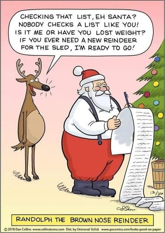 CHECKING THAT LIST, EH SANTA? NOBODY CHECKS A LIST LIKE YOU! IS IT ME OR HAVE YOU LOST WEIGHT? IF YOU EVER NEED A NEW REINDEER FOR THE SLED, I'M READY TO GO!