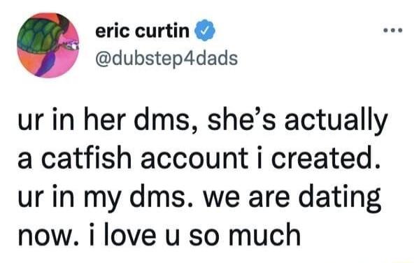 eric curtin dubstep4dads ur in her dms shes actually a catfish account i created ur in my dms we are dating now i love u so much