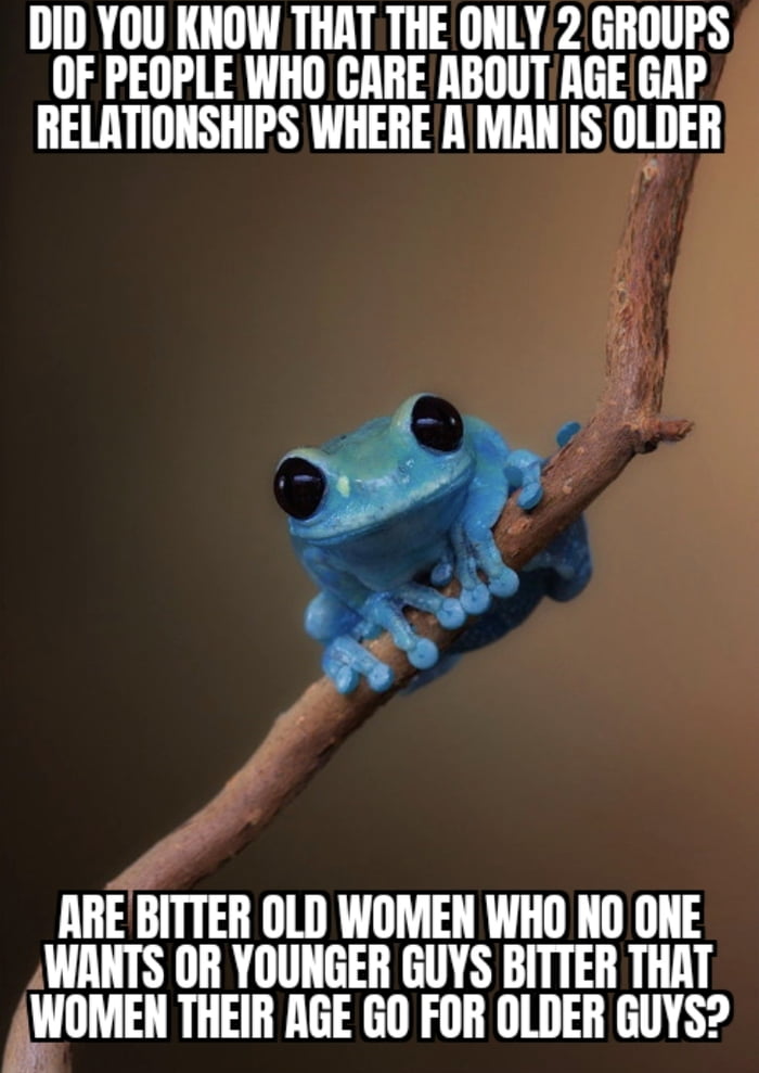 DID YOU KNOW THAT THE ONLY 2 GROUPS OF PEOPLE WHO CARE ABOUT AGE GAP RELATIONSHIPS WHERE A MAN IS OLDER ARE BITTER OLD WOMEN WHO NO ONE WANTS OR YOUNGER GUYS BITTER THAT WOMEN THEIR AGE GO FOR OLDER GUYS?