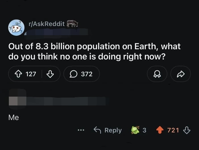r/AskReddit Out of 8.3 billion population on Earth, what do you think no one is doing right now? Me