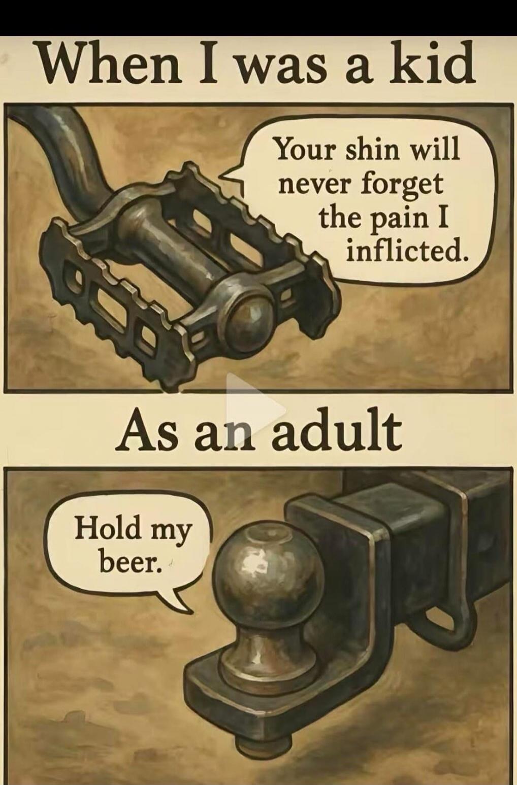 When I was a kid. Your shin will never forget the pain I inflicted. As an adult. Hold my beer.