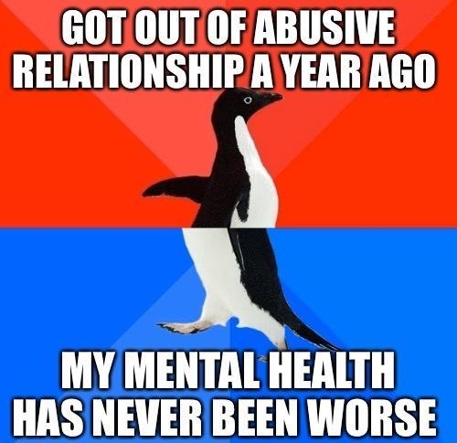 GOT OUTOF ABUSIVE RELATIONSHIP AYEAR AGO MY MENTAL HEALTH HAS NEVER BEEN WORSE i