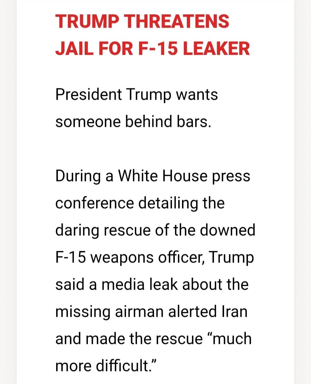 TRUMP THREATENS JAIL FOR F-15 LEAKER. President Trump wants someone behind bars. During a White House press conference detailing the daring rescue of the downed F-15 weapons officer, Trump said a media leak about the missing airman alerted Iran and made the rescue 