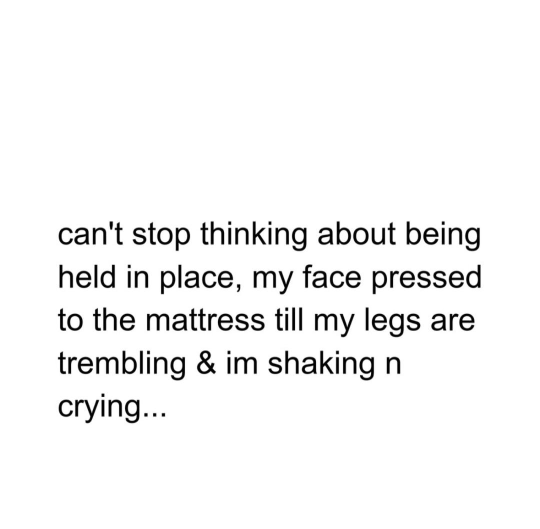 can't stop thinking about being held in place, my face pressed to the mattress till my legs are trembling & im shaking n crying...