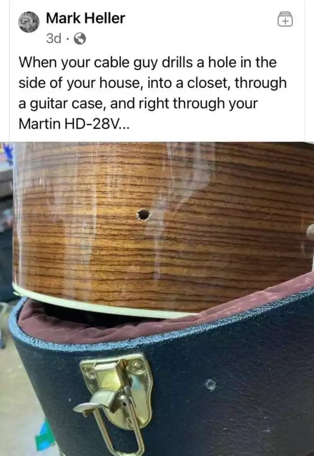 Mark Heller 3d Q When your cable guy drills a hole in the side of your house into a closet through a guitar case and right through your Martin HD 28V