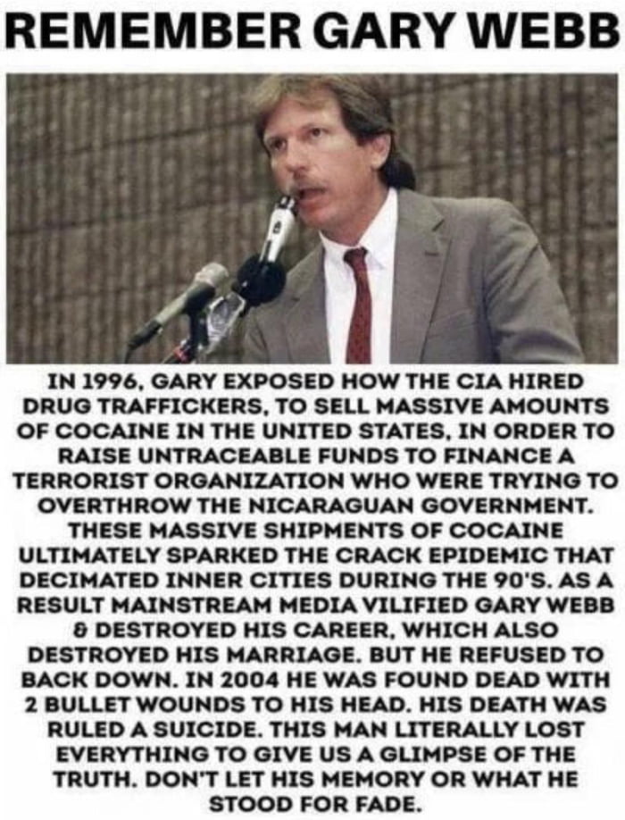 REMEMBER GARY WEBB IN 1996 GARY EXPOSED HOW THE CIA HIRED DRUG TRAFFICKERS TO SELL MASSIVE AMOUNTS OF COCAINE IN THE UNITED STATES IN ORDER TO RAISE UNTRACEABLE FUNDS TO FINANCE A TERRORIST ORGANIZATION WHO WERE TRYING TO OVERTHROW THE NICARAGUAN GOVERNMENT THESE MASSIVE SHIPMENTS OF COCAINE ULTIMATELY SPARKED THE CRACK EPIDEMIC THAT DECIMATED INNER CITIES DURING THE 90S AS A RESULT MAINSTREAM MED