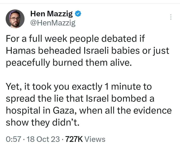 Hen Mazzig HenMazzig For a full week people debated if Hamas beheaded Israeli babies or just peacefully burned them alive Yet it took you exactly 1 minute to spread the lie that Israel bombed a hospital in Gaza when all the evidence show they didnt 057 18 Oct 23 727K Views