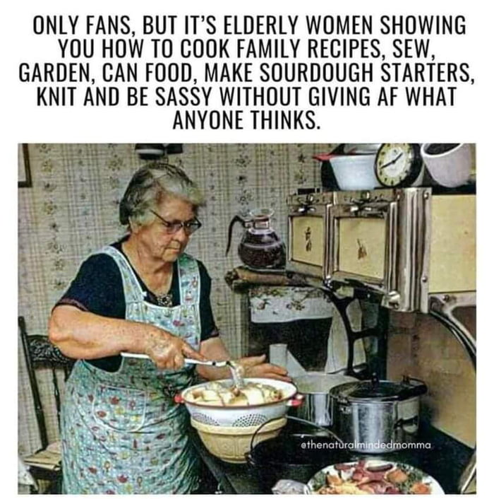 ONLY FANS BUT ITS ELDERLY WOMEN SHOWING YOU HOW TO COOK FAMILY RECIPES SEW GARDEN CAN FOOD MAKE SOURDOUGH STARTERS KNIT AND BE SASSY WITHOUT GIVING AF WHAT ANYONE THINKS
