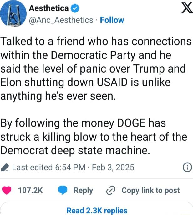 Aesthetica X Anc_Aesthetics Follow Talked to a friend who has connections within the Democratic Party and he said the level of panic over Trump and Elon shutting down USAID is unlike anything hes ever seen By following the money DOGE has struck a killing blow to the heart of the Democrat deep state machine Last edited 654 PM Feb 3 2025 1072k Reply 2 Copy link to post Read 23K replies