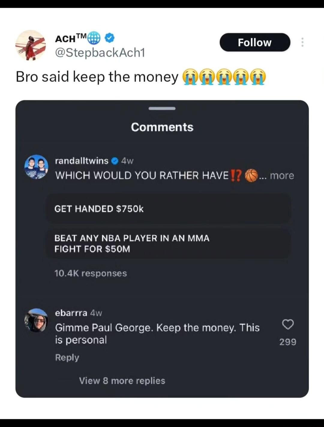 ACH 7 StepbackAcht Bro said keep the money Comments randalltwins 4 WHICH WOULD YOU RATHER HAVE GET HANDED 750k BEAT ANY NBA PLAYER IN AN MMA FIGHT FOR 50M 104K response ebarrra Gimme Paul George Keep the money This is personal Reply View 8 more replies