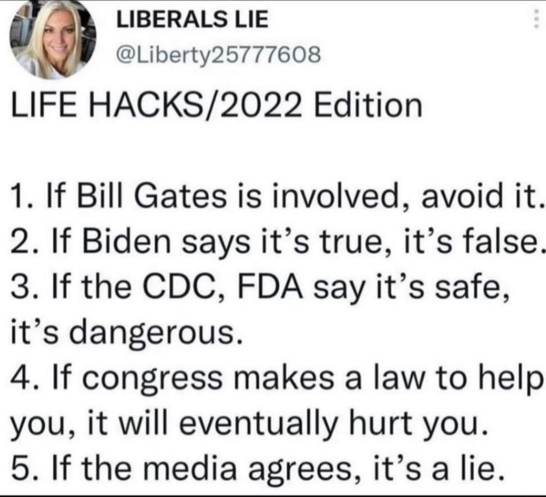 LIBERALS LIE B Liberty25777608 LIFE HACKS2022 Edition 1 If Bill Gates is involved avoid it 2 If Biden says its true its false 3 If the CDC FDA say its safe its dangerous 4 If congress makes a law to help you it will eventually hurt you 5 If the media agrees its a lie