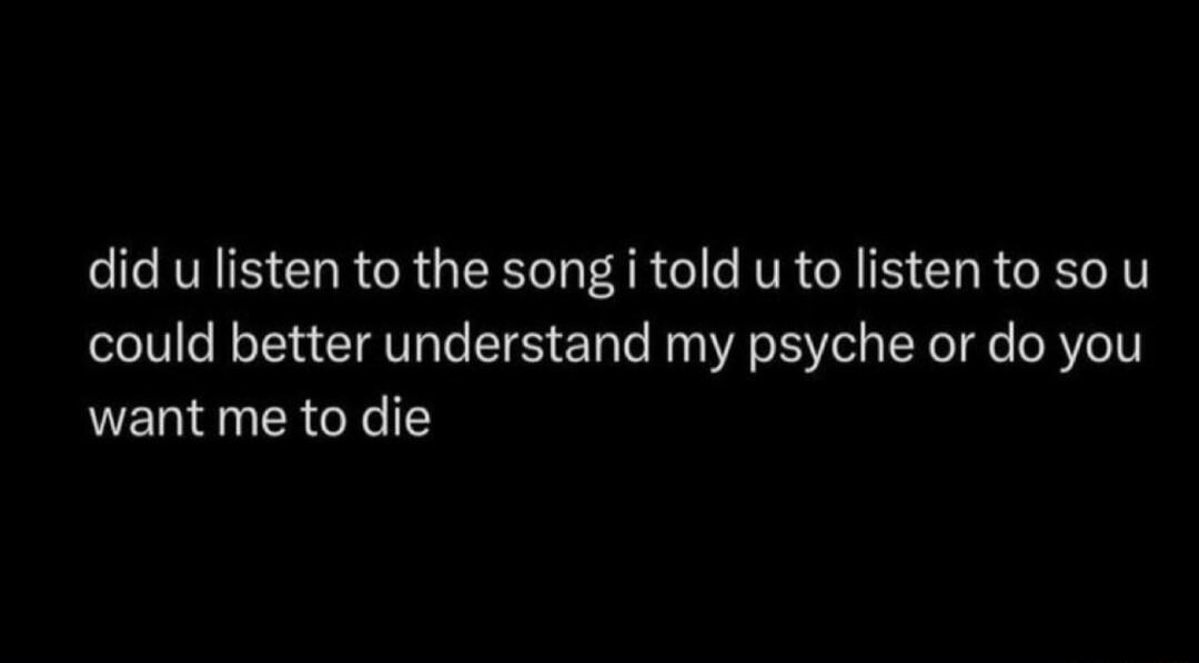 did u listen to the song i told u to listen to so u could better understand my psyche or do you want me to die