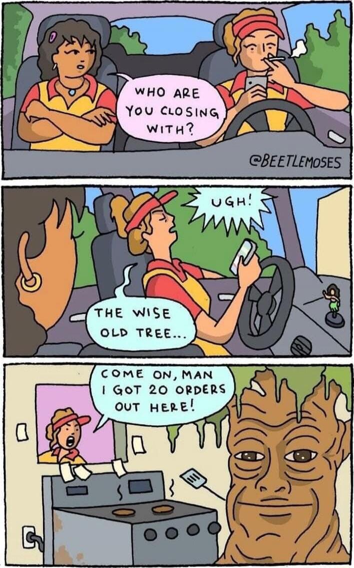 WHO ARE YOU CLOSING WITH? UGH! THE WISE OLD TREE... COME ON, MAN I GOT 20 ORDERS OUT HERE!