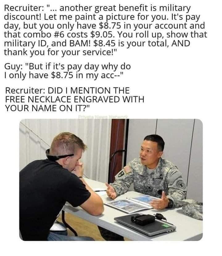 Recruiter another great benefit is military discount Let me paint a picture for you Its pay day but you only have 875 in your account and that combo 6 costs 905 You roll up show that military ID and BAM 845 is your total AND thank you for your service Guy But if its pay day why do only have 875 in my acc Recruiter DID MENTION THE FREE NECKLACE ENGRAVED WITH YOUR NAME ON IT