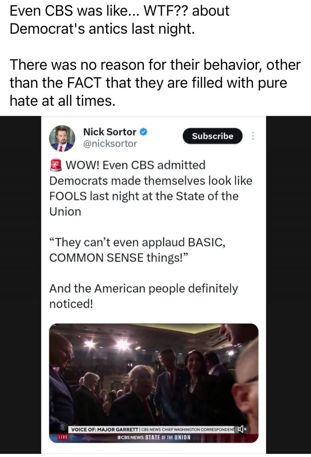 Even CBS was like… WTF?? about Democrat's antics last night.
There was no reason for their behavior, other than the FACT that they are filled with pure hate at all times.

Nick Sortor @nicksortor: WOW! Even CBS admitted Democrats made themselves look like FOOLS last night at the State of the Union
“They can’t even applaud BASIC, COMMON SENSE things