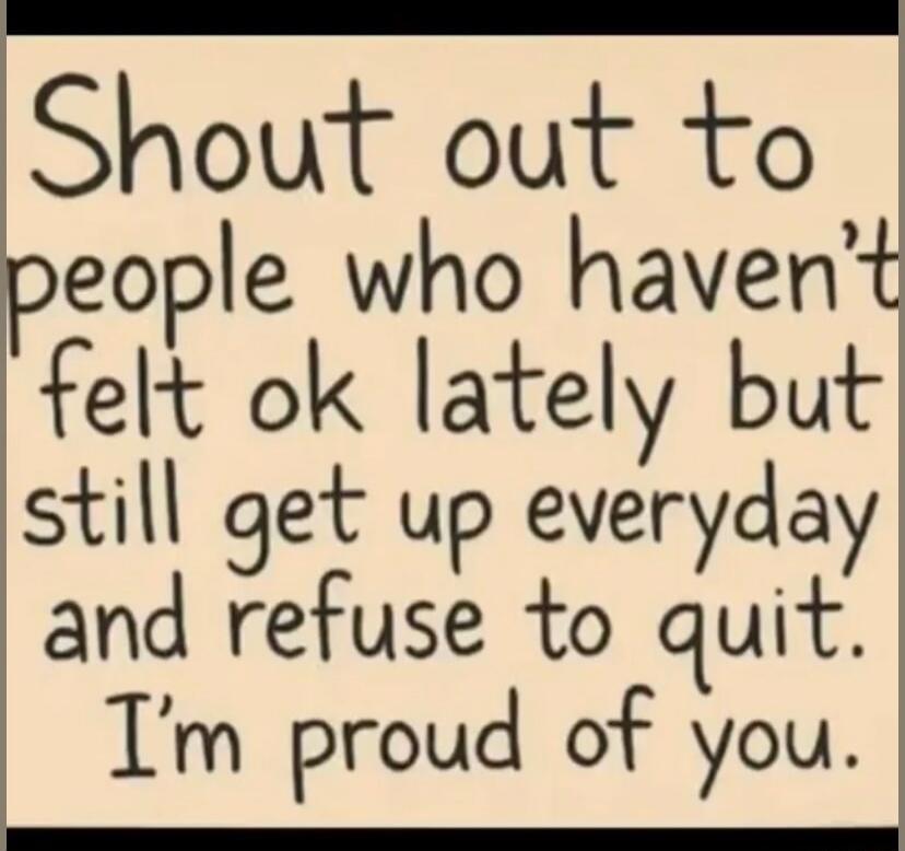 Shout out to people who haven't felt ok lately but still get up everyday and refuse to quit. I'm proud of you.