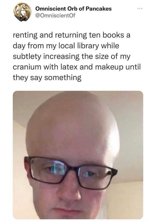 OmniscientOf 6 Omniscient Orb of Pancakes renting and returning ten books a day from my local library while subtlety increasing the size of my cranium with latex and makeup until they say something