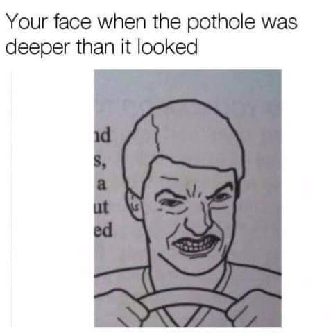 Your face when the pothole was deeper than it looked