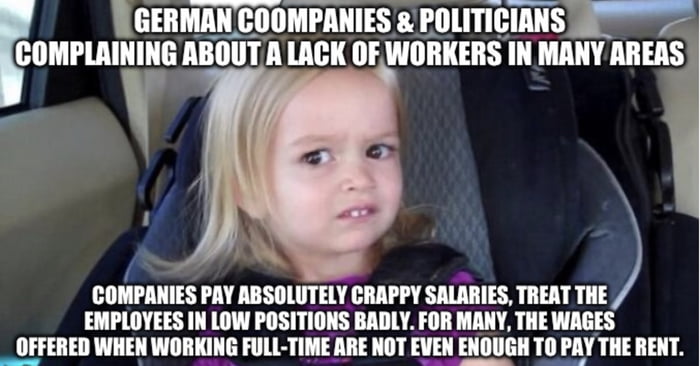 L GERMAN COOMPANIES POLITICIANS 82 COMPLAINING ABOUT A LACK OF WORKERS IN MANY AREAS A COMPANIES PAY ABSOLUTELY CRAPPY SALARIES TREAT THE EMPLOYEES IN LOW POSITIONS BADLY FOR MANY THE WAGES _ OFFERED WHEN WORKING FULL TIME ARE NOT EVEN ENOUGI LY THE RENT