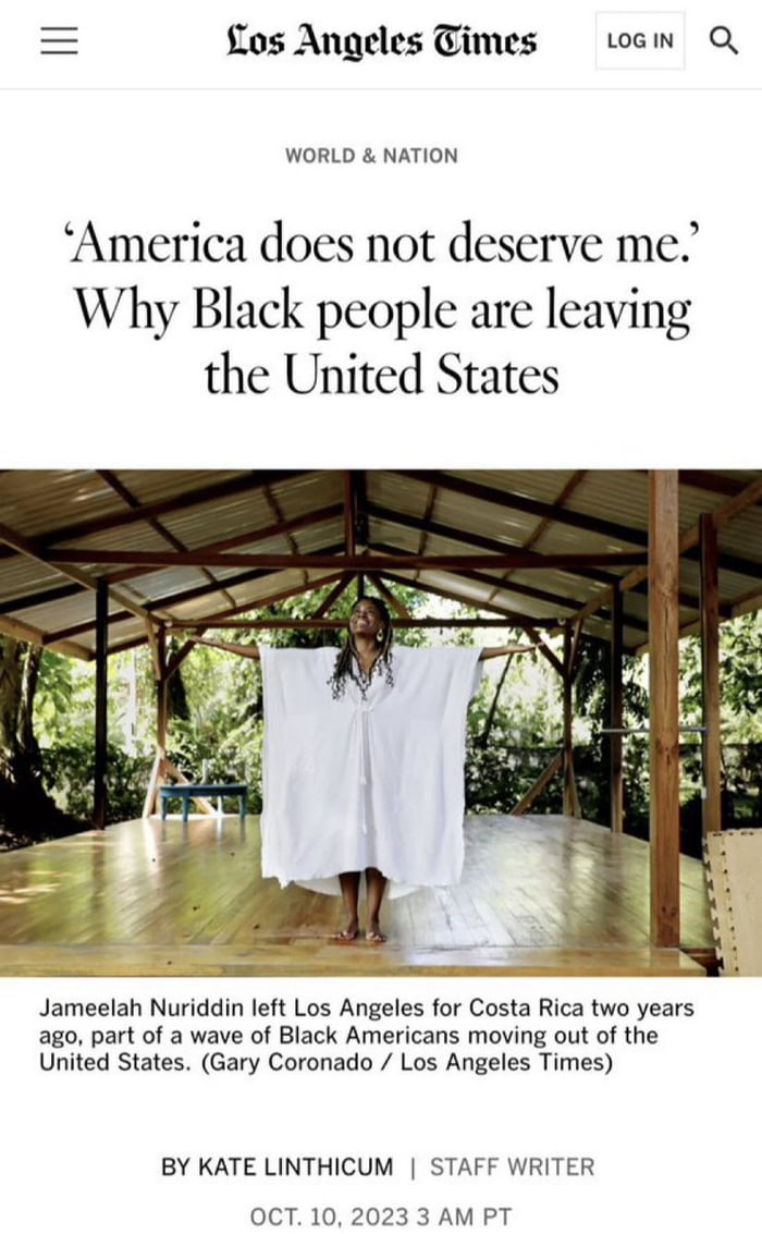 o0s Angeles Times omw Q WORLD NATION America does not deserve me Why Black people are leaving the United States Jameelah Nuriddin left Los Angeles for Costa Rica two years ago part of a wave of Black Americans moving out of the United States Gary Coronado Los Angeles Times BY KATE LINTHICUM STAFF WRITER OCT 10 2023 3 AM PT