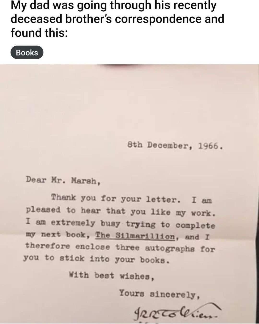 My dad was going through his recently deceased brothers correspondence and found this 8th December 1966 Dear Mr Marsh Thank you for your letter I am pleased to hear that you like my work I am extromely busy trying to complete y next book The Silmarillion and I therefore enclose three autographs for you to stick into your books ith best wishes Yours sincerely Jereatecen