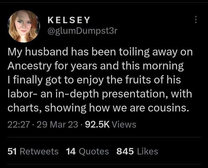 KELSEY glumDumpst3r My husband has been toiling away on Ancestry for years and this morning finally got to enjoy the fruits of his labor an in depth presentation with charts showing how we are cousins PP gV ETPCRE VR QUETE 51 Retweets 14 Quotes 845 Likes