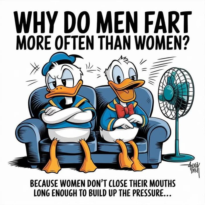WHY DO MEN FART MORE OFTEN THAN WOMEN? BECAUSE WOMEN DON'T CLOSE THEIR MOUTHS LONG ENOUGH TO BUILD UP THE PRESSURE...