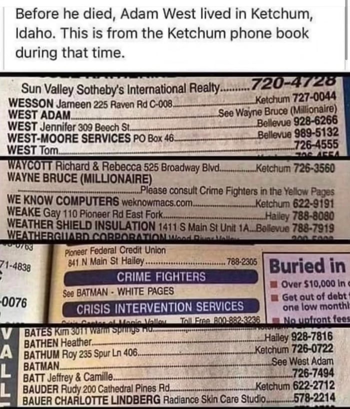 Before he died, Adam West lived in Ketchum, Idaho. This is from the Ketchum phone book during that time.

Sun Valley Sotheby's International Realty.........720-4728
WESSON Jameen 225 Raven Rd C-008. Ketchum 727-0044
WEST ADAM........ See Wayne Bruce (Millionaire)
WEST ADAM? Jennifer 309 Beech St. 
WEST-MOORE SERVICES PO Box 46 
WEST Tom ........ 
W