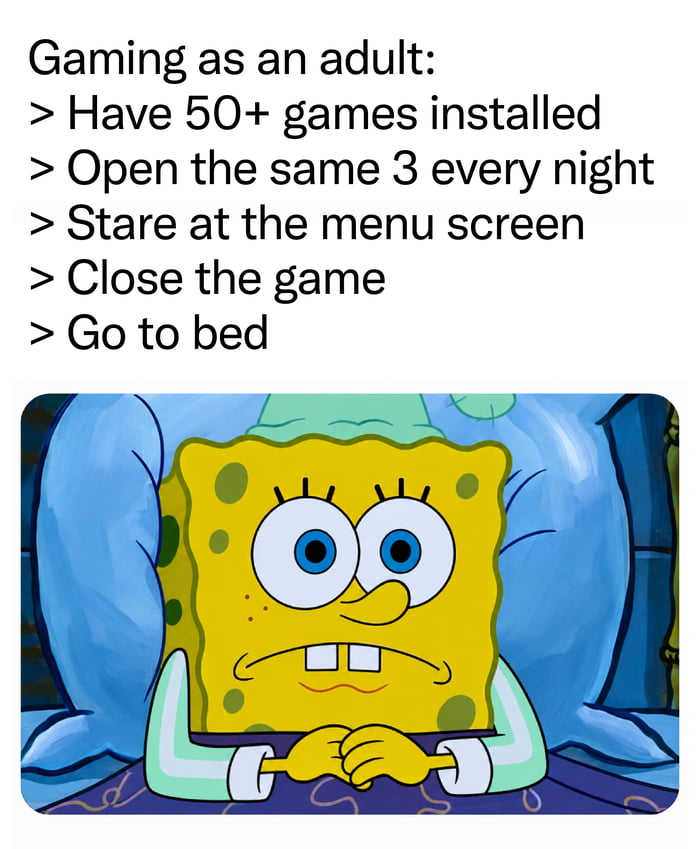 Gaming as an adult: Have 50+ games installed. Open the same 3 every night. Stare at the menu screen. Close the game. Go to bed.