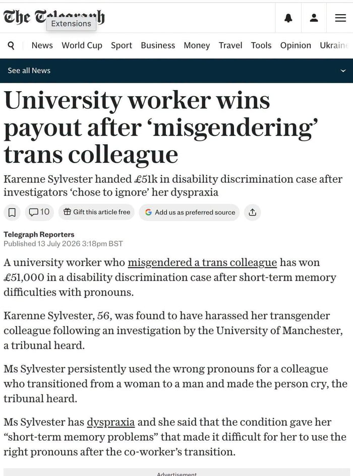 The Telegraph Extensions News World Cup Sport Business Money Travel Tools Opinion Ukraine See all News University worker wins payout after 'misgendering' trans colleague Karenne Sylvester handed £51k in disability discrimination case after investigators 'chose to ignore' her dyspraxia. Telegraph Reporters Published 13 July 2026 3:18pm BST A univers