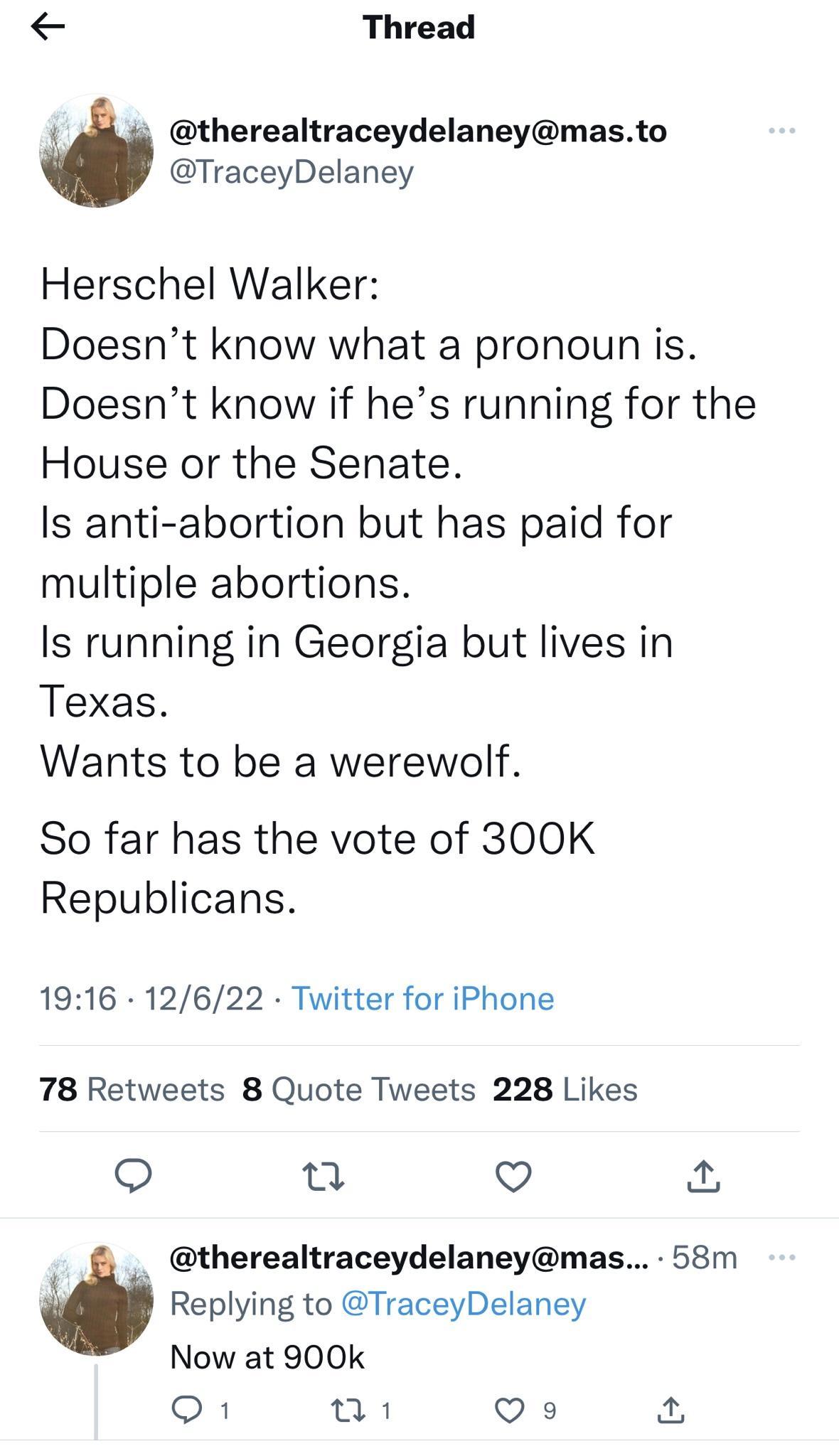 Thread 454 therealtraceydelaneymasto TraceyDelaney Herschel Walker Doesnt know what a pronoun is Doesnt know if hes running for the House or the Senate Is anti abortion but has paid for multiple abortions Is running in Georgia but lives in Texas Wants to be a werewolf So far has the vote of 300K Republicans 1916 12622 Twitter for iPhone 78 Retweets 8 Quote Tweets 228 Likes o 0 v _ therealtraceydel